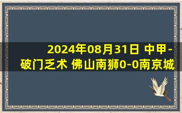 2024年08月31日 中甲-破门乏术 佛山南狮0-0南京城市